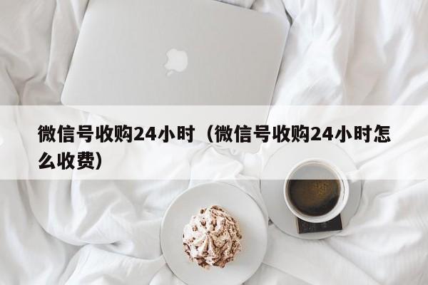 微信号收购24小时（微信号收购24小时怎么收费）