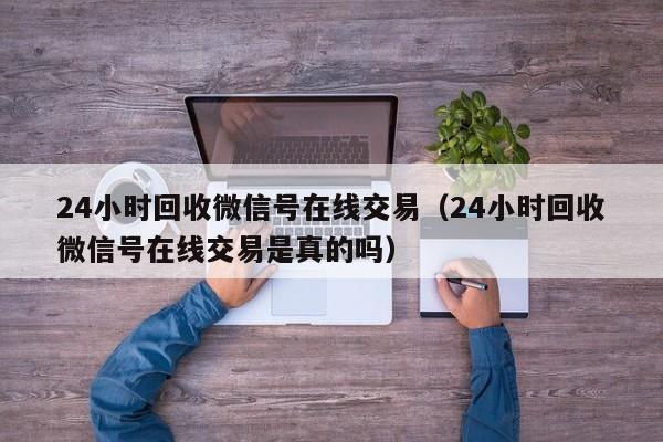 24小时回收微信号在线交易（24小时回收微信号在线交易是真的吗）