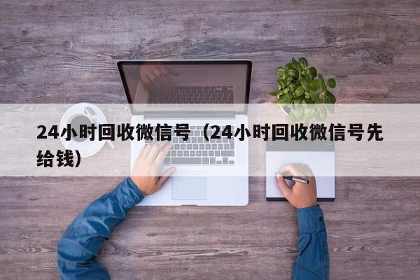 24小时回收微信号（24小时回收微信号先给钱）