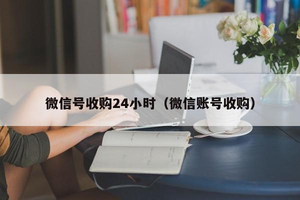 微信号收购24小时（微信账号收购）