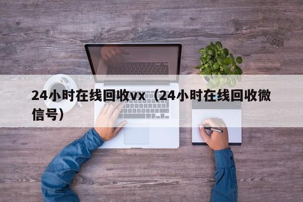 24小时在线回收vx（24小时在线回收微信号）