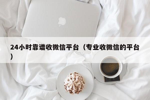 24小时靠谱收微信平台（专业收微信的平台）