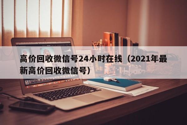高价回收微信号24小时在线（2021年最新高价回收微信号）