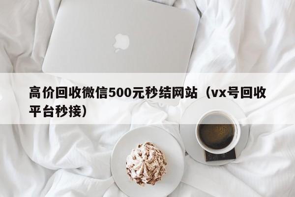 高价回收微信500元秒结网站（vx号回收平台秒接）