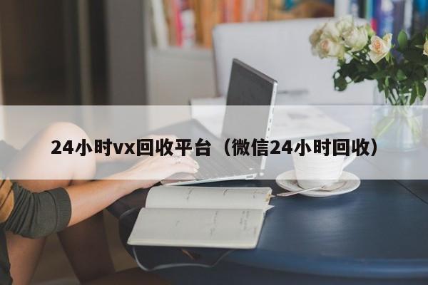 24小时vx回收平台（微信24小时回收）