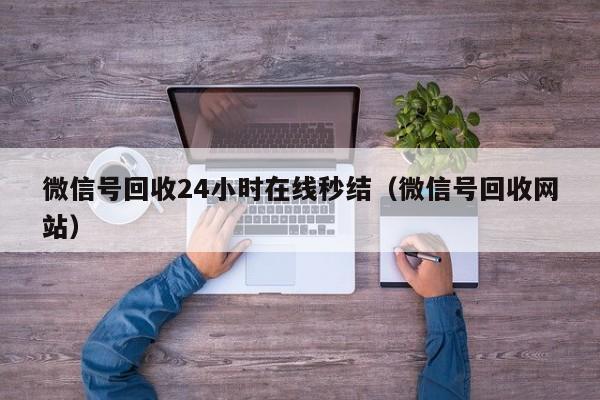 微信号回收24小时在线秒结（微信号回收网站）