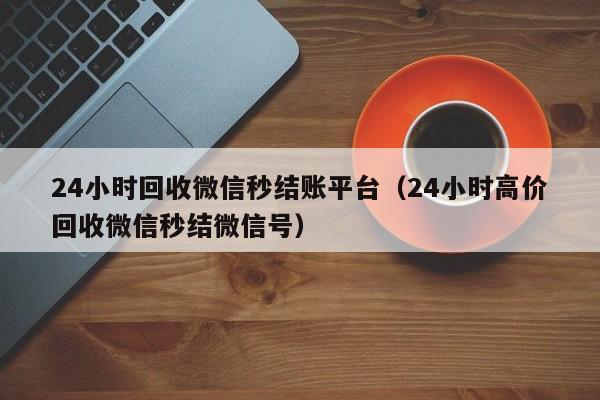 24小时回收微信秒结账平台（24小时高价回收微信秒结微信号）
