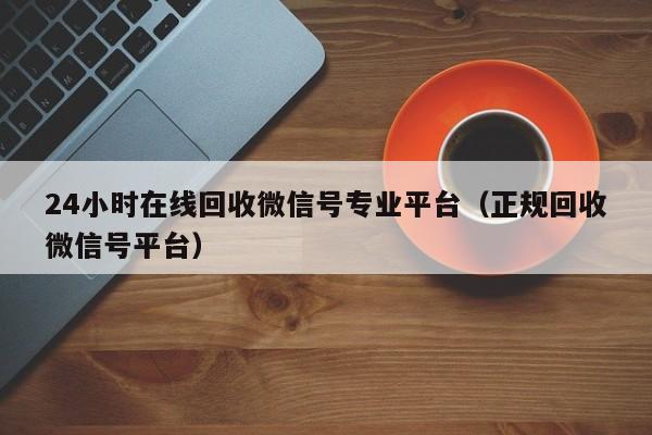 24小时在线回收微信号专业平台（正规回收微信号平台）