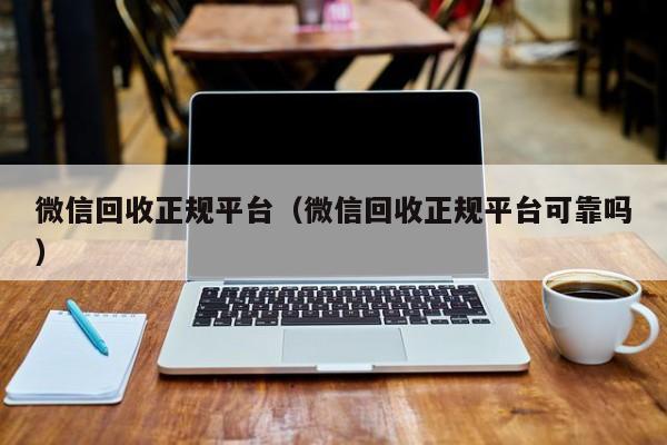 微信回收正规平台（微信回收正规平台可靠吗）