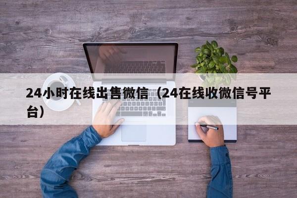 24小时在线出售微信（24在线收微信号平台）