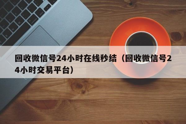 回收微信号24小时在线秒结（回收微信号24小时交易平台）