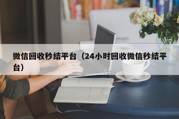 微信回收秒结平台（24小时回收微信秒结平台）