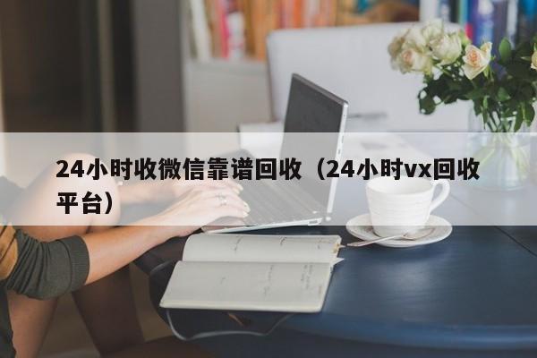 24小时收微信靠谱回收（24小时vx回收平台）