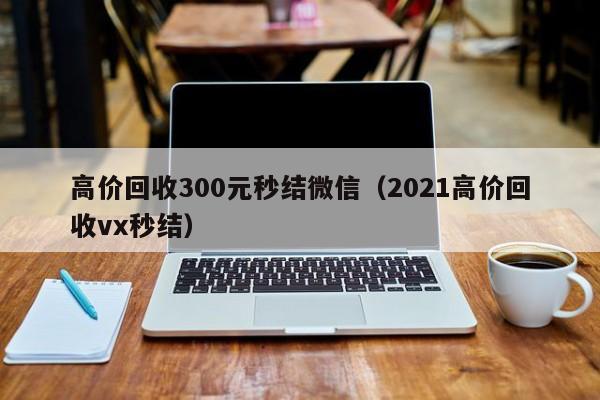 高价回收300元秒结微信（2021高价回收vx秒结）