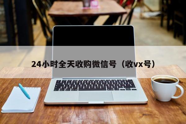 24小时全天收购微信号（收vx号）