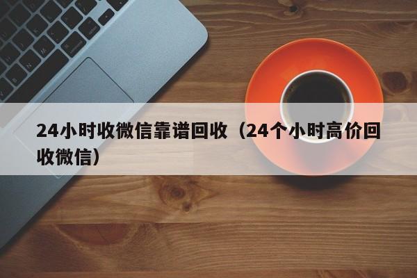 24小时收微信靠谱回收（24个小时高价回收微信）