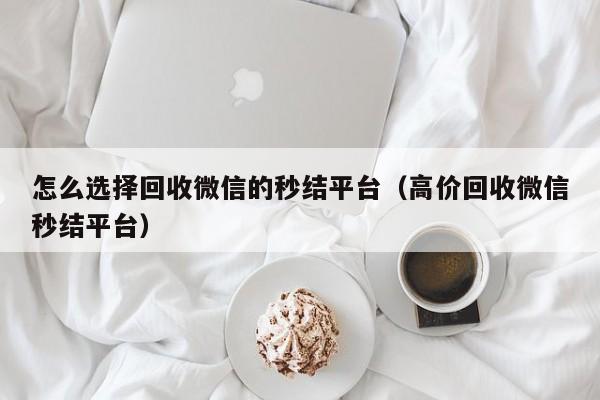 怎么选择回收微信的秒结平台（高价回收微信秒结平台）