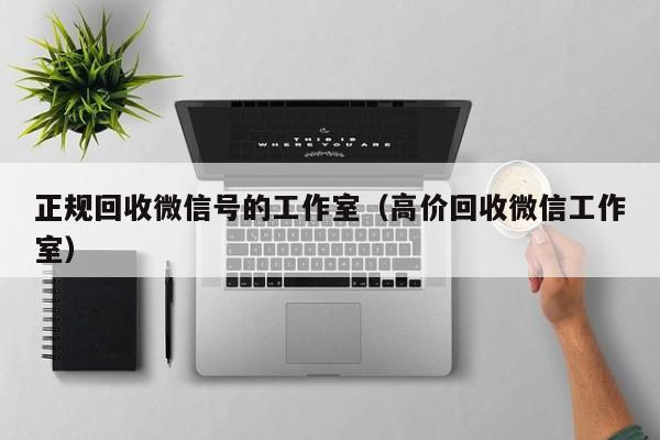 正规回收微信号的工作室（高价回收微信工作室）