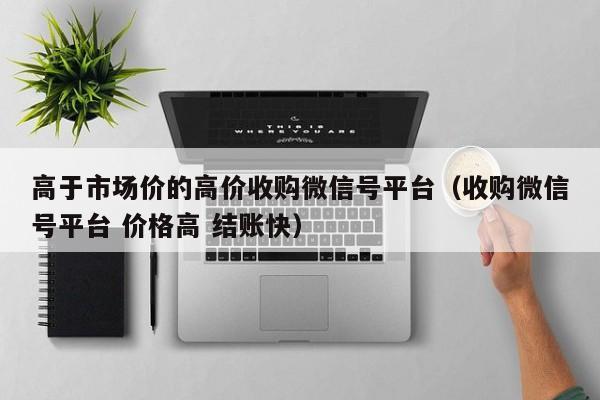 高于市场价的高价收购微信号平台（收购微信号平台 价格高 结账快）