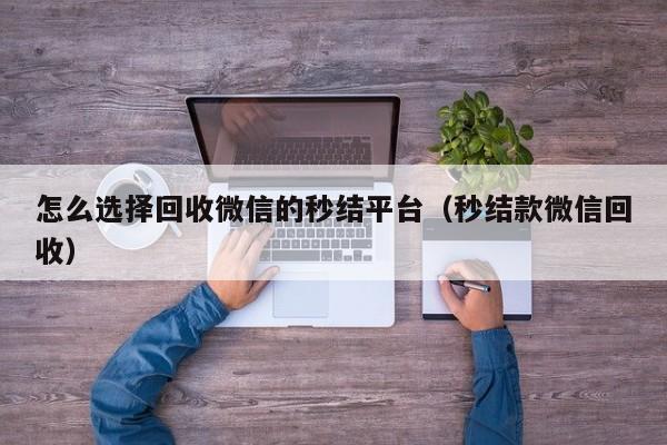 怎么选择回收微信的秒结平台（秒结款微信回收）