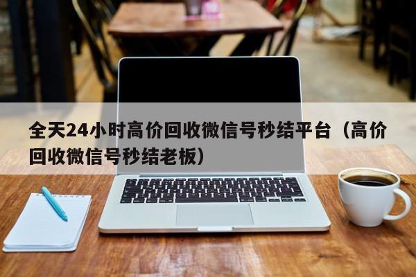 全天24小时高价回收微信号秒结平台（高价回收微信号秒结老板）