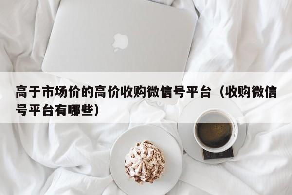 高于市场价的高价收购微信号平台（收购微信号平台有哪些）