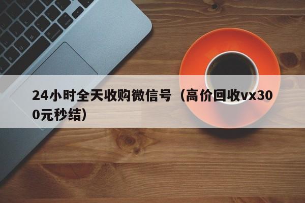 24小时全天收购微信号（高价回收vx300元秒结）