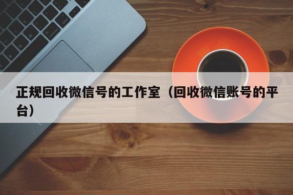 正规回收微信号的工作室（回收微信账号的平台）