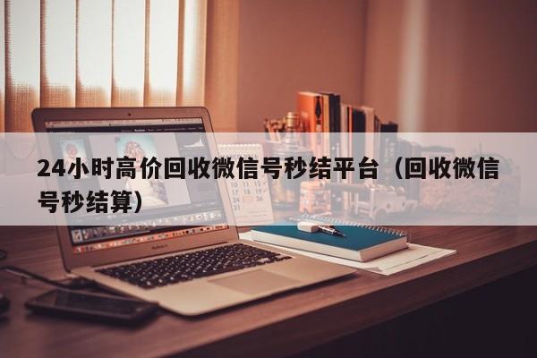 24小时高价回收微信号秒结平台（回收微信号秒结算）