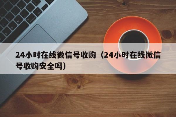 24小时在线微信号收购（24小时在线微信号收购安全吗）