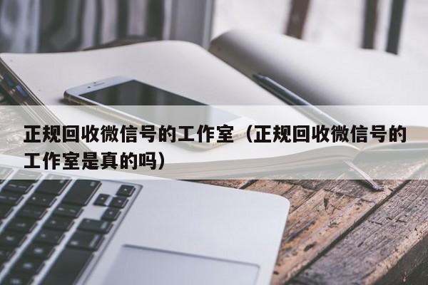 正规回收微信号的工作室（正规回收微信号的工作室是真的吗）