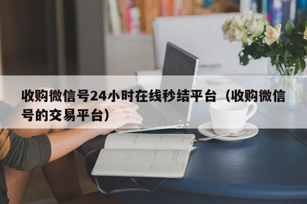 收购微信号24小时在线秒结平台（收购微信号的交易平台）