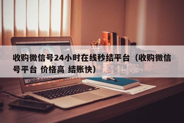 收购微信号24小时在线秒结平台（收购微信号平台 价格高 结账快）
