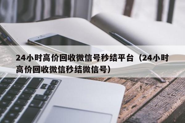 24小时高价回收微信号秒结平台（24小时高价回收微信秒结微信号）