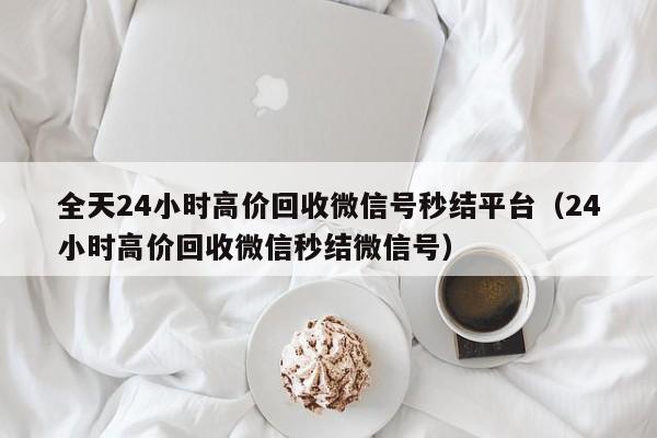 全天24小时高价回收微信号秒结平台（24小时高价回收微信秒结微信号）