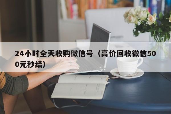 24小时全天收购微信号（高价回收微信500元秒结）