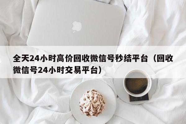 全天24小时高价回收微信号秒结平台（回收微信号24小时交易平台）