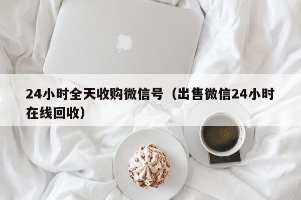 24小时全天收购微信号（出售微信24小时在线回收）