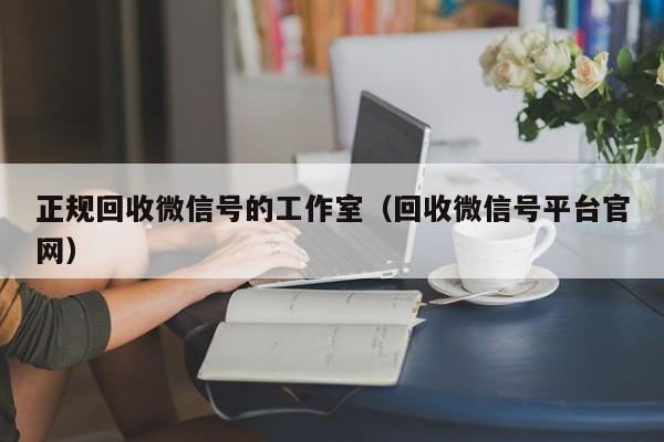 正规回收微信号的工作室（回收微信号平台官网）