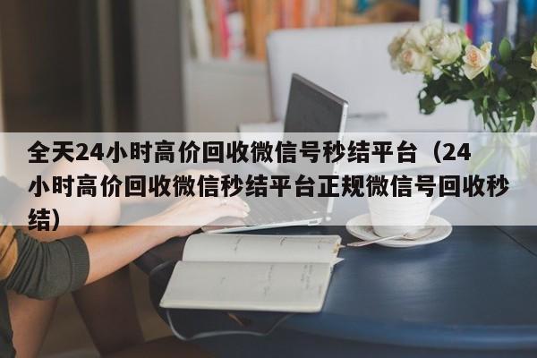 全天24小时高价回收微信号秒结平台（24小时高价回收微信秒结平台正规微信号回收秒结）